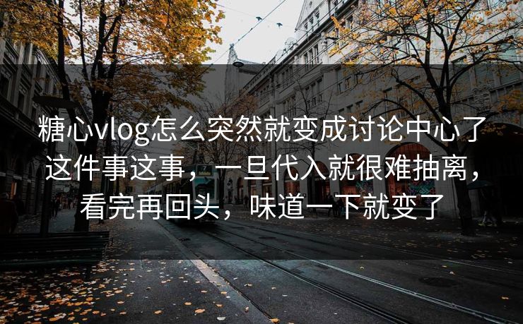 糖心vlog怎么突然就变成讨论中心了这件事这事，一旦代入就很难抽离，看完再回头，味道一下就变了