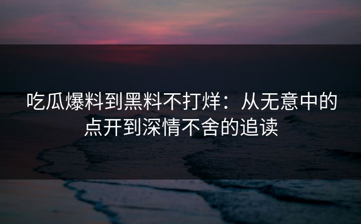 吃瓜爆料到黑料不打烊：从无意中的点开到深情不舍的追读