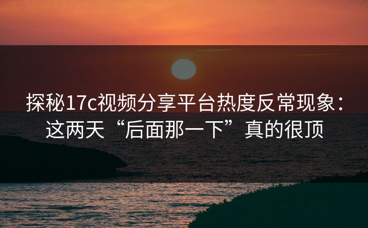 探秘17c视频分享平台热度反常现象：这两天“后面那一下”真的很顶