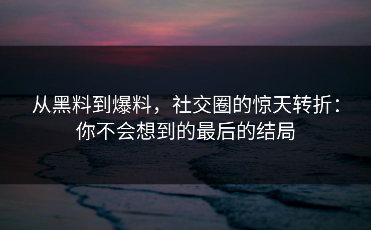 从黑料到爆料，社交圈的惊天转折：你不会想到的最后的结局