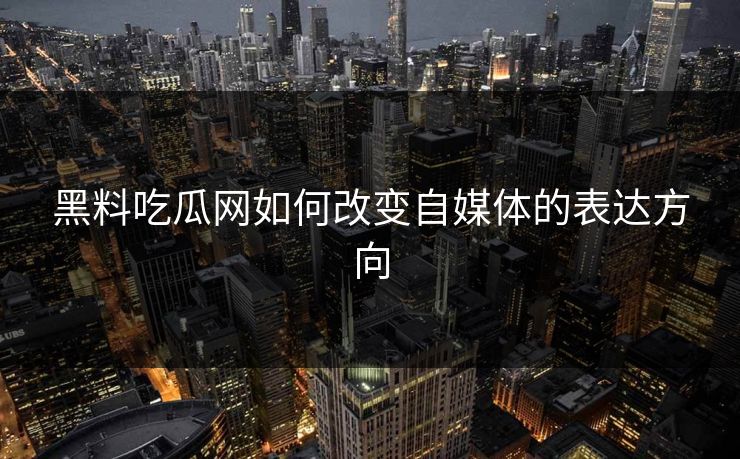 黑料吃瓜网如何改变自媒体的表达方向