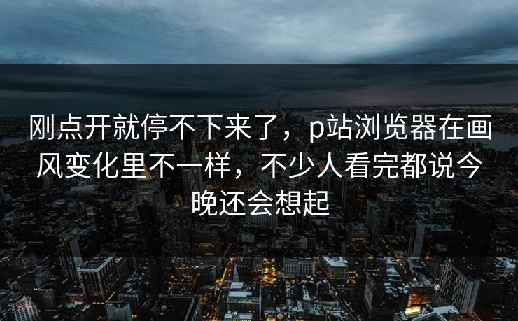 刚点开就停不下来了，p站浏览器在画风变化里不一样，不少人看完都说今晚还会想起