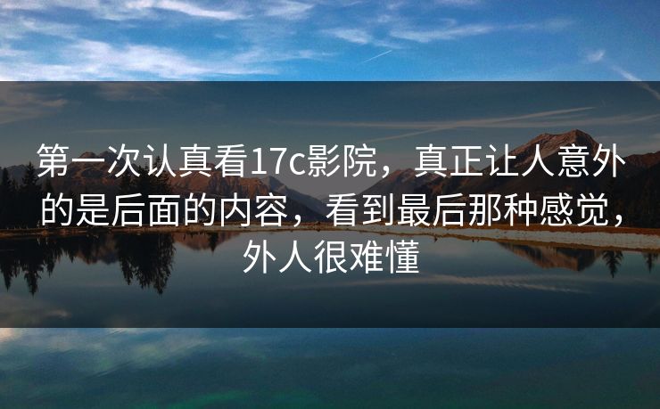 第一次认真看17c影院，真正让人意外的是后面的内容，看到最后那种感觉，外人很难懂