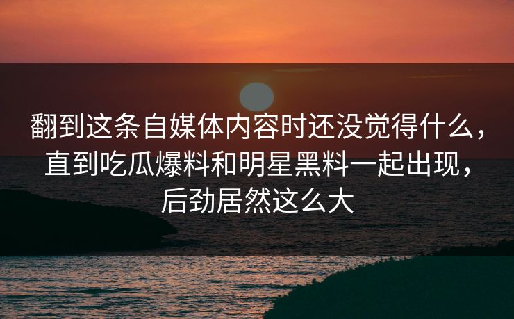 翻到这条自媒体内容时还没觉得什么，直到吃瓜爆料和明星黑料一起出现，后劲居然这么大