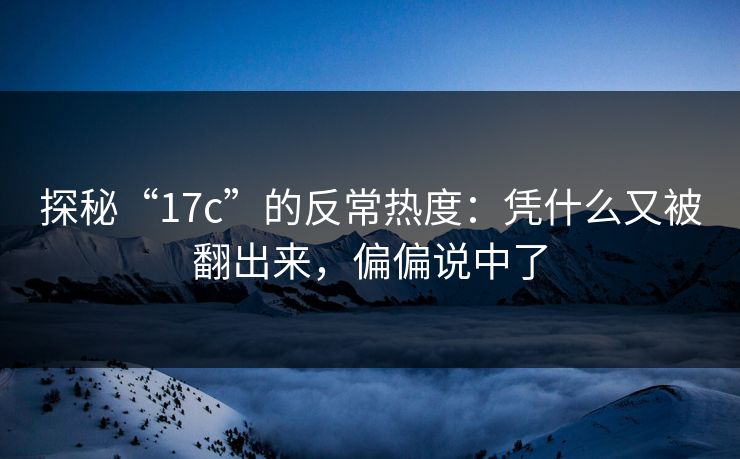 探秘“17c”的反常热度：凭什么又被翻出来，偏偏说中了