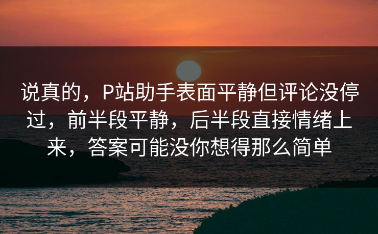 说真的，P站助手表面平静但评论没停过，前半段平静，后半段直接情绪上来，答案可能没你想得那么简单