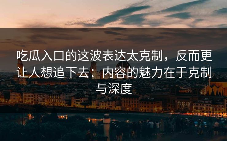 吃瓜入口的这波表达太克制，反而更让人想追下去：内容的魅力在于克制与深度