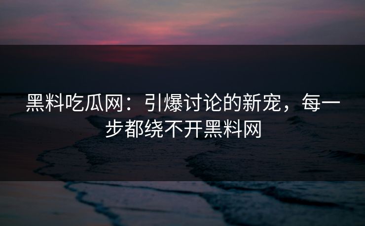 黑料吃瓜网：引爆讨论的新宠，每一步都绕不开黑料网