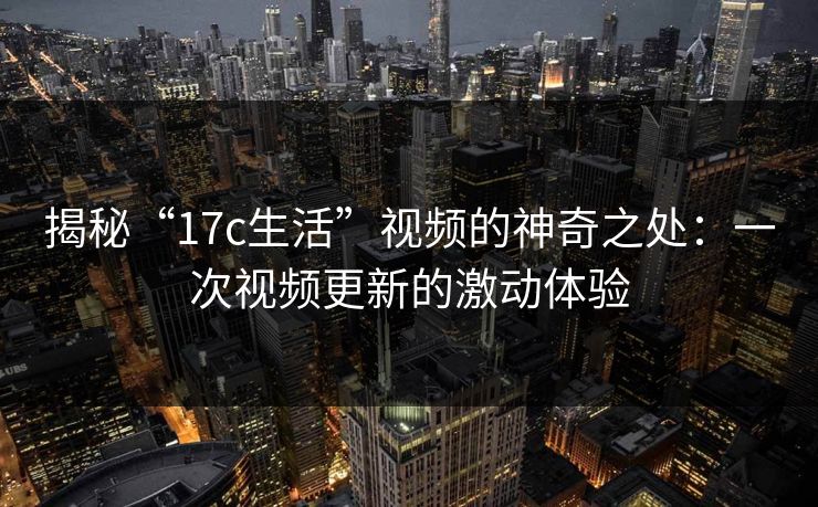 揭秘“17c生活”视频的神奇之处：一次视频更新的激动体验