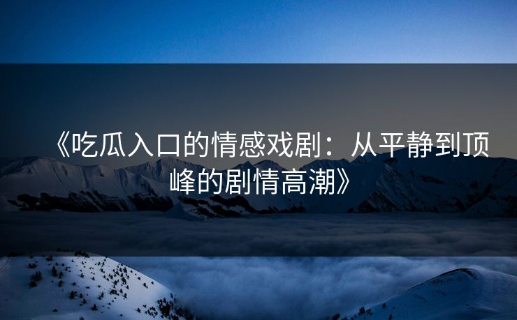 《吃瓜入口的情感戏剧：从平静到顶峰的剧情高潮》