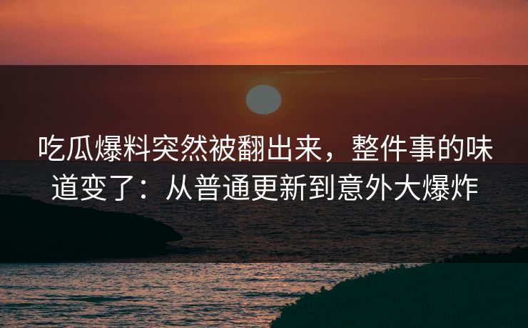 吃瓜爆料突然被翻出来，整件事的味道变了：从普通更新到意外大爆炸
