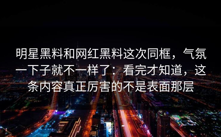 明星黑料和网红黑料这次同框，气氛一下子就不一样了：看完才知道，这条内容真正厉害的不是表面那层