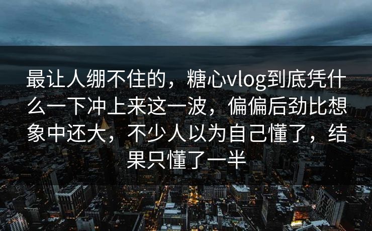 最让人绷不住的，糖心vlog到底凭什么一下冲上来这一波，偏偏后劲比想象中还大，不少人以为自己懂了，结果只懂了一半