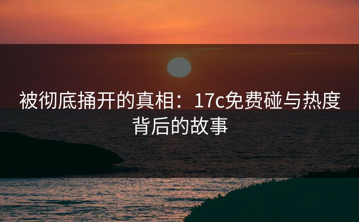 被彻底捅开的真相:17c免费碰与热度背后的故事 被彻底捅开的真相:17c免费碰与热度背后的故事